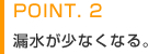 POINT.2　漏水が少なくなる。